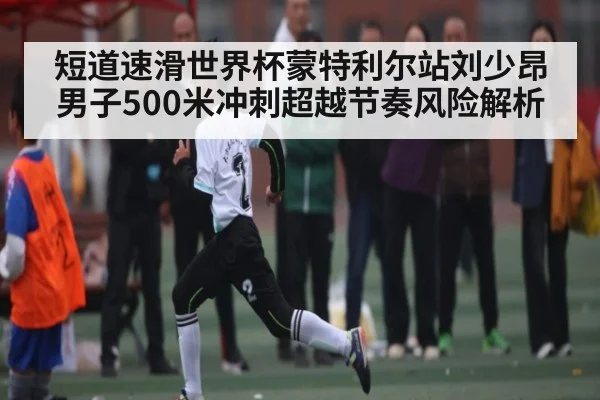 短道速滑世界杯蒙特利尔站刘少昂男子500米冲刺超越节奏风险解析