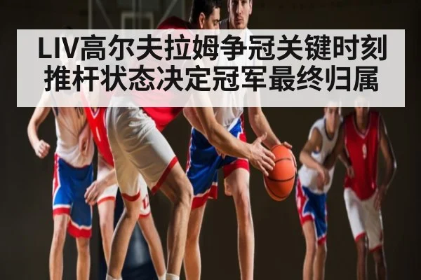 LIV高尔夫拉姆争冠关键时刻 推杆状态决定冠军最终归属