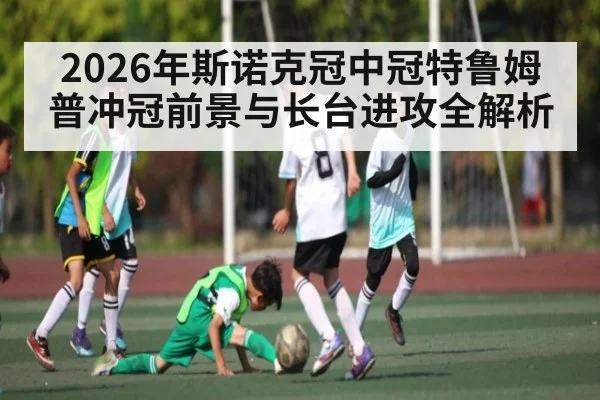 2026年斯诺克冠中冠特鲁姆普冲冠前景与长台进攻全解析