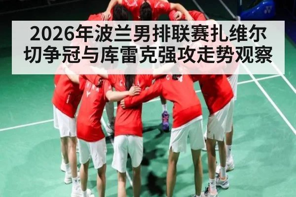 2026年波兰男排联赛扎维尔切争冠与库雷克强攻走势观察